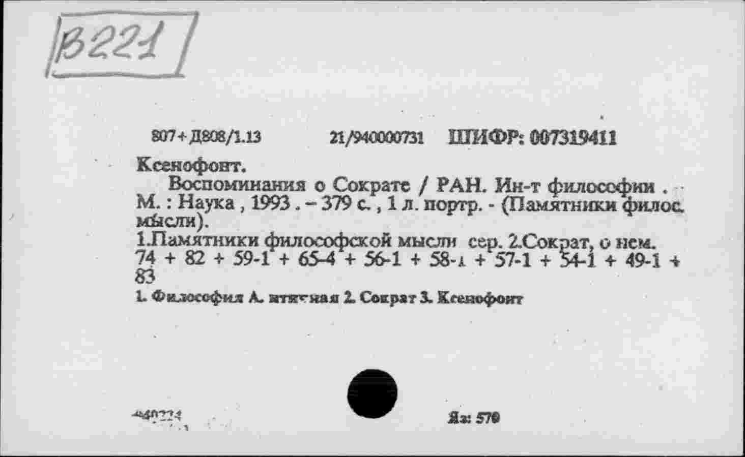 ﻿807+Д808/1.13	21/940030731 ШИФР: 00731941!
Ксенофонт.
Воспоминания о Сократе / РАН. Ин-т философии . М. : Наука , 1993. - 379 с., 1 л. портр. - (Памятники филос. м&сли).
ІПамятники философской мысли сер. 2-Сократ, о нем. 74 + 82 + 59-1 + 65-4 + 56-1 + 58-х + 57-1 + 54-1 + 49-1 4 83
L Философия А. ятк^ная 2. Сократ 3. Ксеяофоит
^«4^224
Як 57©